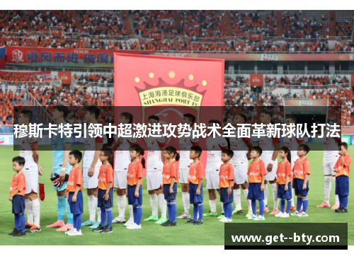 穆斯卡特引领中超激进攻势战术全面革新球队打法