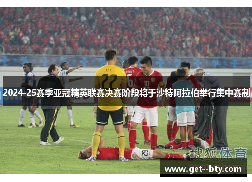2024-25赛季亚冠精英联赛决赛阶段将于沙特阿拉伯举行集中赛制