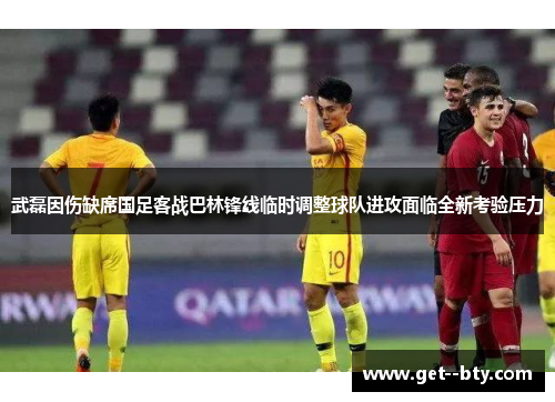 武磊因伤缺席国足客战巴林锋线临时调整球队进攻面临全新考验压力